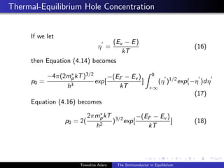 Thermal-Equilibrium Hole Concentration
If we let
η
0
=
(Ev − E)
kT
(16)
then Equation (4.14) becomes
p0 =
−4π(2m∗
pkT)3/2
h3
exp[
−(EF − Ev )
kT
]
Z 0
+∞
(η
0
)1/2
exp(−η
0
)dη
0
(17)
Equation (4.16) becomes
p0 = 2(
2πm∗
pkT
h2
)3/2
exp[
−(EF − Ev )
kT
] (18)
Tewodros Adaro The Semiconductor in Equilibrium
 