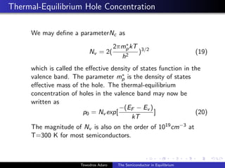 Thermal-Equilibrium Hole Concentration
We may define a parameterNc as
Nv = 2(
2πm∗
pkT
h2
)3/2
(19)
which is called the effective density of states function in the
valence band. The parameter m∗
p is the density of states
effective mass of the hole. The thermal-equilibrium
concentration of holes in the valence band may now be
written as
p0 = Nv exp[
−(EF − Ev )
kT
] (20)
The magnitude of Nv is also on the order of 1019cm−3 at
T=300 K for most semiconductors.
Tewodros Adaro The Semiconductor in Equilibrium
 