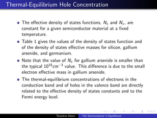 Thermal-Equilibrium Hole Concentration
The effective density of states functions, Nc and Nv , are
constant for a given semiconductor material at a fixed
temperature.
Table 1 gives the values of the density of states function and
of the density of states effective masses for silicon, gallium
arsenide, and germanium.
Note that the value of Nc for gallium arsenide is smaller than
the typical 1019cm−3 value. This difference is due to the small
electron effective mass in gallium arsenide.
The thermal-equilibrium concentrations of electrons in the
conduction band and of holes in the valence band are directly
related to the effective density of states constants and to the
Fermi energy level.
Tewodros Adaro The Semiconductor in Equilibrium
 