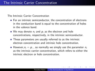 The Intrinsic Carrier Concentration
The Intrinsic Carrier Concentration
For an intrinsic semiconductor, the concentration of electrons
in the conduction band is equal to the concentration of holes
in the valence band.
We may denote ni and pi as the electron and hole
concentrations, respectively, in the intrinsic semiconductor.
These parameters are usually referred to as the intrinsic
electron concentration and intrinsic hole concentration.
However,ni = pi , so normally we simply use the parameter ni
as the intrinsic carrier concentration, which refers to either the
intrinsic electron or hole concentration.
Tewodros Adaro The Semiconductor in Equilibrium
 