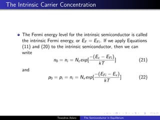 The Intrinsic Carrier Concentration
The Fermi energy level for the intrinsic semiconductor is called
the intrinsic Fermi energy, or EF = EFi . If we apply Equations
(11) and (20) to the intrinsic semiconductor, then we can
write
n0 = ni = Ncexp[
−(Ec − EFi )
kT
] (21)
and
p0 = pi = ni = Nv exp[
−(EFi − Ev )
kT
] (22)
Tewodros Adaro The Semiconductor in Equilibrium
 