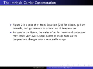 The Intrinsic Carrier Concentration
Figure 2 is a plot of ni from Equation (24) for silicon, gallium
arsenide, and germanium as a function of temperature.
As seen in the figure, the value of ni for these semiconductors
may easily vary over several orders of magnitude as the
temperature changes over a reasonable range.
Tewodros Adaro The Semiconductor in Equilibrium
 