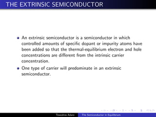 THE EXTRINSIC SEMICONDUCTOR
An extrinsic semiconductor is a semiconductor in which
controlled amounts of specific dopant or impurity atoms have
been added so that the thermal-equilibrium electron and hole
concentrations are different from the intrinsic carrier
concentration.
One type of carrier will predominate in an extrinsic
semiconductor.
Tewodros Adaro The Semiconductor in Equilibrium
 