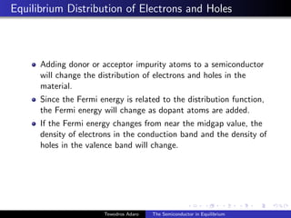 Equilibrium Distribution of Electrons and Holes
Adding donor or acceptor impurity atoms to a semiconductor
will change the distribution of electrons and holes in the
material.
Since the Fermi energy is related to the distribution function,
the Fermi energy will change as dopant atoms are added.
If the Fermi energy changes from near the midgap value, the
density of electrons in the conduction band and the density of
holes in the valence band will change.
Tewodros Adaro The Semiconductor in Equilibrium
 