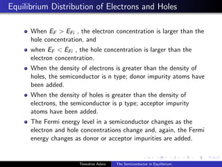 Equilibrium Distribution of Electrons and Holes
When EF  EFi , the electron concentration is larger than the
hole concentration, and
when EF  EFi , the hole concentration is larger than the
electron concentration.
When the density of electrons is greater than the density of
holes, the semiconductor is n type; donor impurity atoms have
been added.
When the density of holes is greater than the density of
electrons, the semiconductor is p type; acceptor impurity
atoms have been added.
The Fermi energy level in a semiconductor changes as the
electron and hole concentrations change and, again, the Fermi
energy changes as donor or acceptor impurities are added.
Tewodros Adaro The Semiconductor in Equilibrium
 