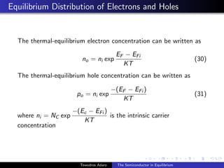 Equilibrium Distribution of Electrons and Holes
The thermal-equilibrium electron concentration can be written as
no = ni exp
EF − EFi
KT
(30)
The thermal-equilibrium hole concentration can be written as
po = ni exp
−(EF − EFi )
KT
(31)
where ni = NC exp
−(Ec − EFi )
KT
is the intrinsic carrier
concentration
Tewodros Adaro The Semiconductor in Equilibrium
 