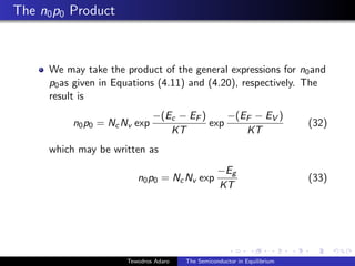 The n0p0 Product
We may take the product of the general expressions for n0and
p0as given in Equations (4.11) and (4.20), respectively. The
result is
n0p0 = NcNv exp
−(Ec − EF )
KT
exp
−(EF − EV )
KT
(32)
which may be written as
n0p0 = NcNv exp
−Eg
KT
(33)
Tewodros Adaro The Semiconductor in Equilibrium
 