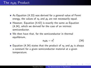 The n0p0 Product
As Equation (4.33) was derived for a general value of Fermi
energy, the values of n0 and p0 are not necessarily equal.
However, Equation (4.42) is exactly the same as Equation
(4.34), which we derived for the case of an intrinsic
semiconductor.
We then have that, for the semiconductor in thermal
equilibrium,
n0p0 = n2
i (34)
Equation (4.34) states that the product of n0 and p0 is always
a constant for a given semiconductor material at a given
temperature.
Tewodros Adaro The Semiconductor in Equilibrium
 