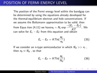 POSITION OF FERMI ENERGY LEVEL
The position of the Fermi energy level within the bandgap can
be determined by using the equations already developed for
the thermal-equilibrium electron and hole concentrations. If
we assume the Boltzmann approximation to be valid, then
from Equa tion (4.11) we haven0 = Nc exp
−(Ec − EF )
KT
. We
can solve for Ec − EF from this equation and obtain
Ec − EF = KTln(
Nc
n0
) (35)
If we consider an n-type semiconductor in which Nd  ni ,
then n0 ≈ Nd , so that
Ec − EF = KTln(
Nc
Nd
) (36)
Tewodros Adaro The Semiconductor in Equilibrium
 