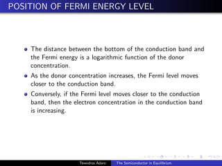 POSITION OF FERMI ENERGY LEVEL
The distance between the bottom of the conduction band and
the Fermi energy is a logarithmic function of the donor
concentration.
As the donor concentration increases, the Fermi level moves
closer to the conduction band.
Conversely, if the Fermi level moves closer to the conduction
band, then the electron concentration in the conduction band
is increasing.
Tewodros Adaro The Semiconductor in Equilibrium
 