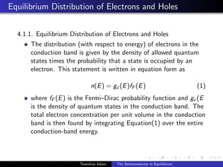 Equilibrium Distribution of Electrons and Holes
4.1.1. Equilibrium Distribution of Electrons and Holes
The distribution (with respect to energy) of electrons in the
conduction band is given by the density of allowed quantum
states times the probability that a state is occupied by an
electron. This statement is written in equation form as
n(E) = gc(E)fF (E) (1)
where fF (E) is the Fermi–Dirac probability function and gc(E
is the density of quantum states in the conduction band. The
total electron concentration per unit volume in the conduction
band is then found by integrating Equation(1) over the entire
conduction-band energy.
Tewodros Adaro The Semiconductor in Equilibrium
 
