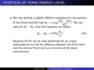 POSITION OF FERMI ENERGY LEVEL
We may develop a slightly different expression for the position
of the Fermi level.We had n0 = ni exp
(EF − EFi )
KT
. We can
solve for EF − EFi from this equation and obtain
EF − EFi = KTln(
n0
ni
) (37)
Equation (4.37) can be used specifically for an n-type
semiconductor to find the difference between the Fermi level
and the intrinsic Fermi level as a function of the donor
concentration.
Tewodros Adaro The Semiconductor in Equilibrium
 