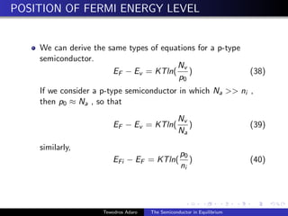 POSITION OF FERMI ENERGY LEVEL
We can derive the same types of equations for a p-type
semiconductor.
EF − Ev = KTln(
Nv
p0
) (38)
If we consider a p-type semiconductor in which Na  ni ,
then p0 ≈ Na , so that
EF − Ev = KTln(
Nv
Na
) (39)
similarly,
EFi − EF = KTln(
p0
ni
) (40)
Tewodros Adaro The Semiconductor in Equilibrium
 