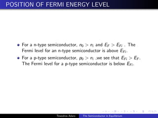 POSITION OF FERMI ENERGY LEVEL
For a n-type semiconductor, n0  ni and EF  EFi . The
Fermi level for an n-type semiconductor is above EFi .
For a p-type semiconductor, p0  ni ,we see that EFi  EF .
The Fermi level for a p-type semiconductor is below EFi .
Tewodros Adaro The Semiconductor in Equilibrium
 