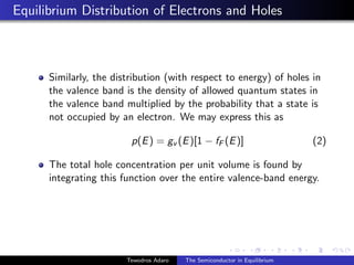 Equilibrium Distribution of Electrons and Holes
Similarly, the distribution (with respect to energy) of holes in
the valence band is the density of allowed quantum states in
the valence band multiplied by the probability that a state is
not occupied by an electron. We may express this as
p(E) = gv (E)[1 − fF (E)] (2)
The total hole concentration per unit volume is found by
integrating this function over the entire valence-band energy.
Tewodros Adaro The Semiconductor in Equilibrium
 