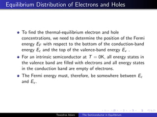 Equilibrium Distribution of Electrons and Holes
To find the thermal-equilibrium electron and hole
concentrations, we need to determine the position of the Fermi
energy EF with respect to the bottom of the conduction-band
energy Ec and the top of the valence-band energy Ev .
For an intrinsic semiconductor at T = 0K, all energy states in
the valence band are filled with electrons and all energy states
in the conduction band are empty of electrons.
The Fermi energy must, therefore, be somewhere between Ec
and Ev .
Tewodros Adaro The Semiconductor in Equilibrium
 