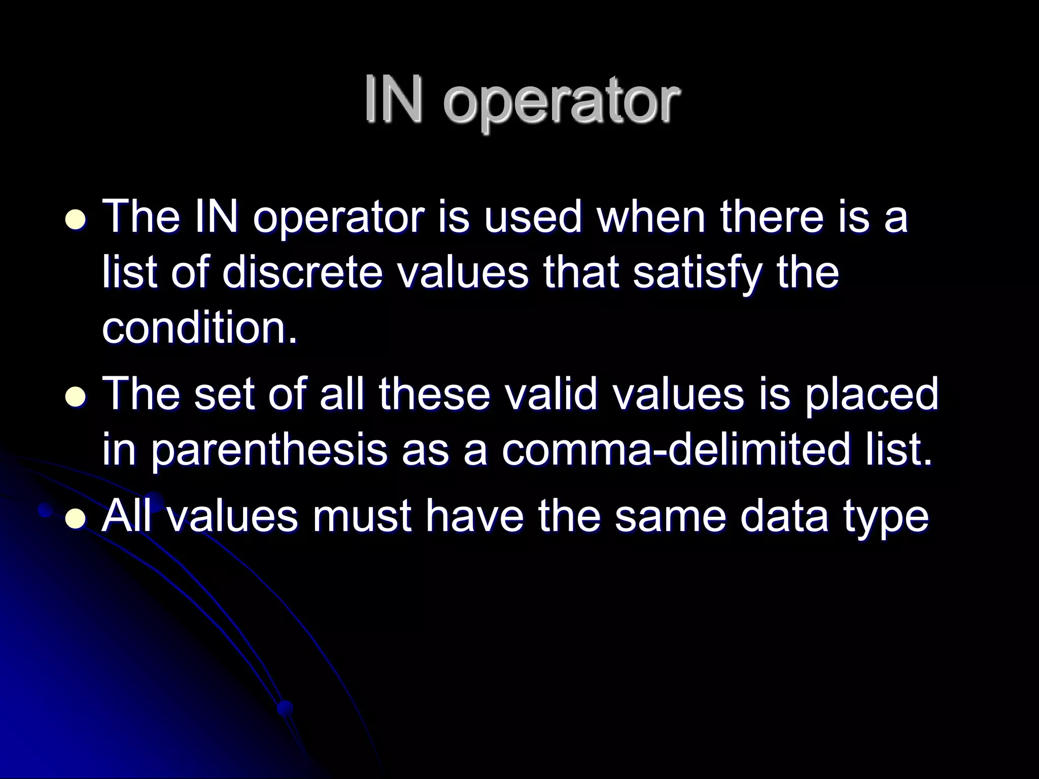 IN operator
 The IN operator is used when there is a
list of discrete values that satisfy the
condition.
 The set of all these valid values is placed
in parenthesis as a comma-delimited list.
 All values must have the same data type
 