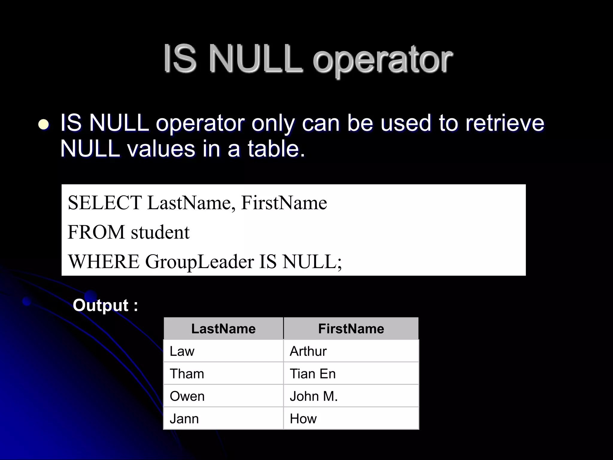 IS NULL operator
 IS NULL operator only can be used to retrieve
NULL values in a table.
SELECT LastName, FirstName
FROM student
WHERE GroupLeader IS NULL;
Output :
LastName FirstName
Law Arthur
Tham Tian En
Owen John M.
Jann How
 