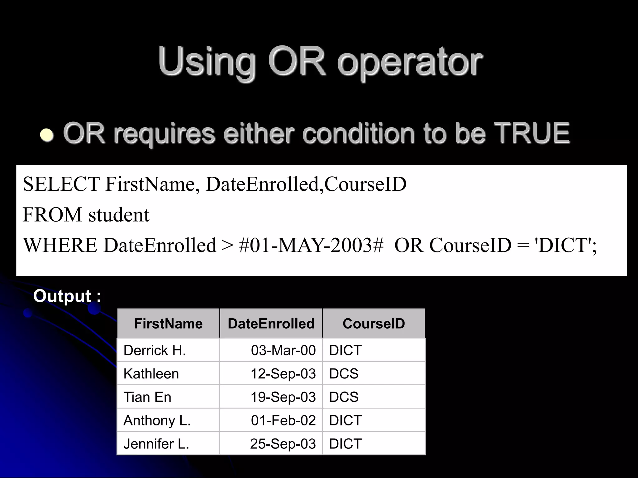 Using OR operator
 OR requires either condition to be TRUE
SELECT FirstName, DateEnrolled,CourseID
FROM student
WHERE DateEnrolled > #01-MAY-2003# OR CourseID = 'DICT';
Output :
FirstName DateEnrolled CourseID
Derrick H. 03-Mar-00 DICT
Kathleen 12-Sep-03 DCS
Tian En 19-Sep-03 DCS
Anthony L. 01-Feb-02 DICT
Jennifer L. 25-Sep-03 DICT
 