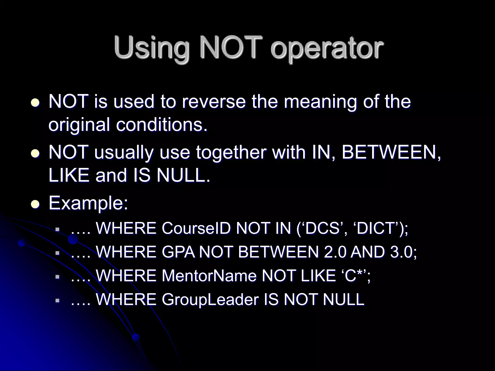Using NOT operator
 NOT is used to reverse the meaning of the
original conditions.
 NOT usually use together with IN, BETWEEN,
LIKE and IS NULL.
 Example:
 …. WHERE CourseID NOT IN (‘DCS’, ‘DICT’);
 …. WHERE GPA NOT BETWEEN 2.0 AND 3.0;
 …. WHERE MentorName NOT LIKE ‘C*’;
 …. WHERE GroupLeader IS NOT NULL
 