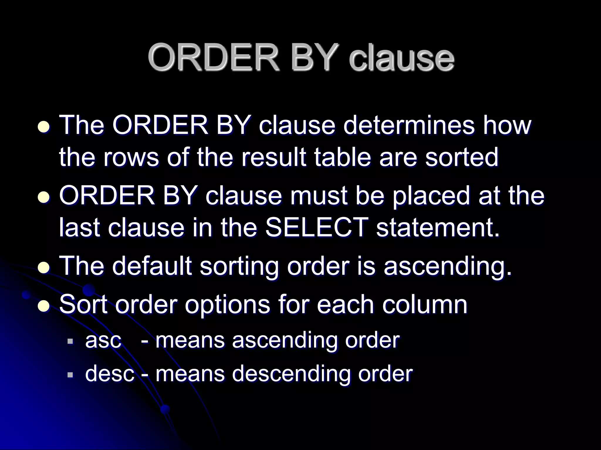 ORDER BY clause
 The ORDER BY clause determines how
the rows of the result table are sorted
 ORDER BY clause must be placed at the
last clause in the SELECT statement.
 The default sorting order is ascending.
 Sort order options for each column
 asc - means ascending order
 desc - means descending order
 