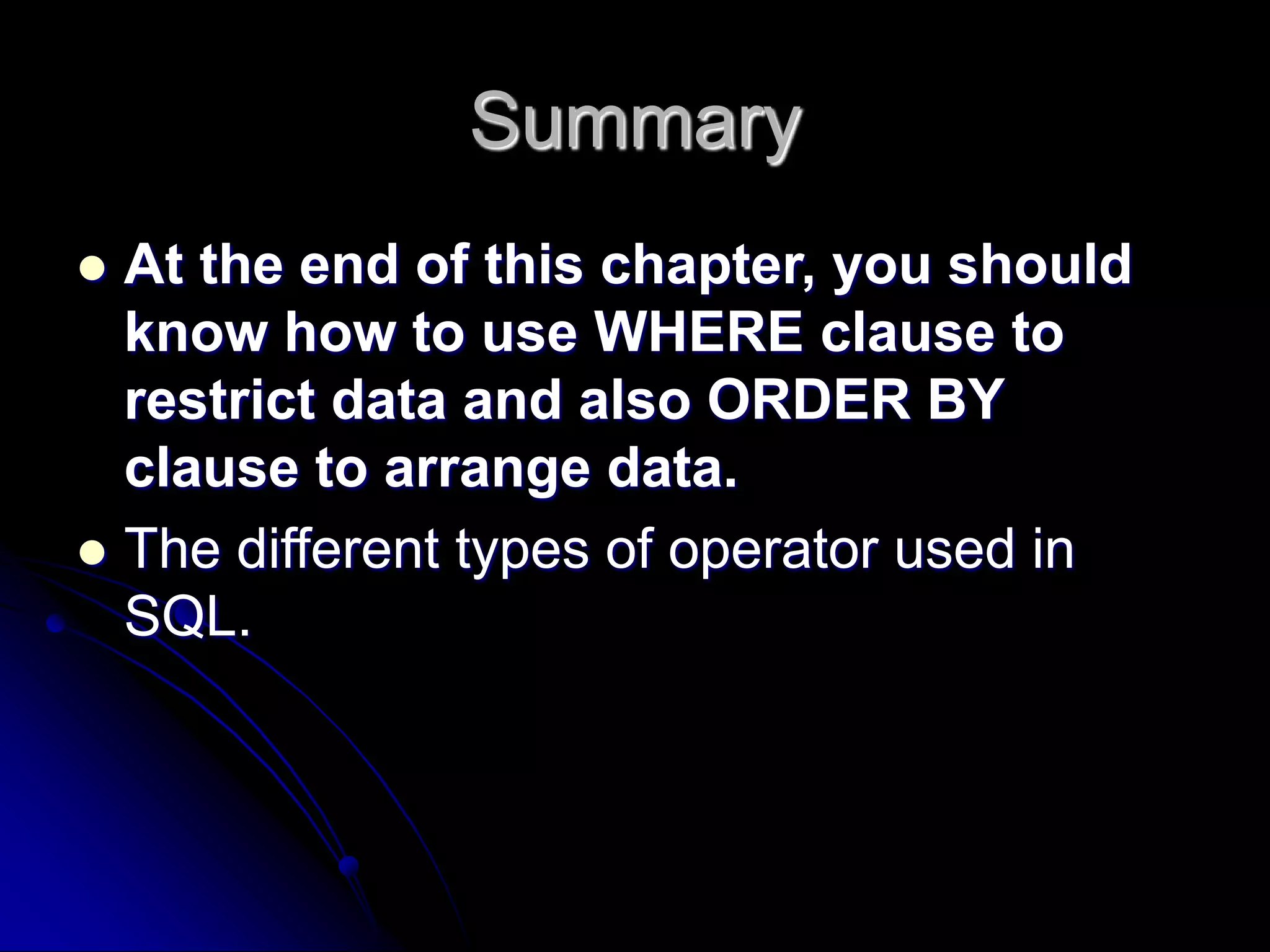 Summary
 At the end of this chapter, you should
know how to use WHERE clause to
restrict data and also ORDER BY
clause to arrange data.
 The different types of operator used in
SQL.
 