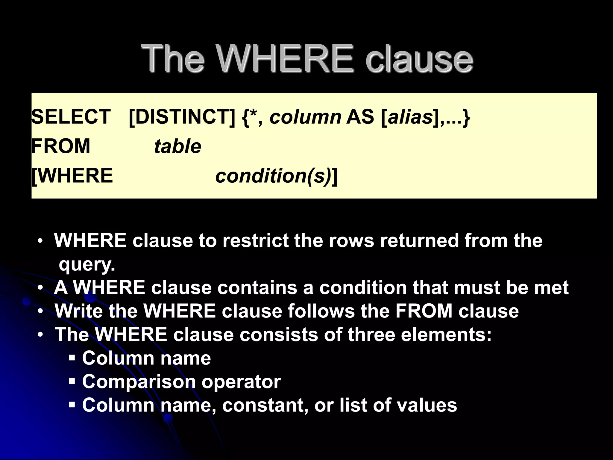 The WHERE clause
SELECT [DISTINCT] {*, column AS [alias],...}
FROM table
[WHERE condition(s)]
• WHERE clause to restrict the rows returned from the
query.
• A WHERE clause contains a condition that must be met
• Write the WHERE clause follows the FROM clause
• The WHERE clause consists of three elements:
 Column name
 Comparison operator
 Column name, constant, or list of values
 