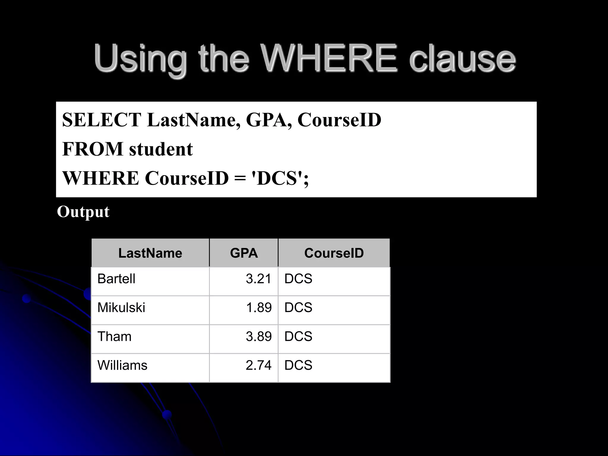 Using the WHERE clause
SELECT LastName, GPA, CourseID
FROM student
WHERE CourseID = 'DCS';
Output
LastName GPA CourseID
Bartell 3.21 DCS
Mikulski 1.89 DCS
Tham 3.89 DCS
Williams 2.74 DCS
 