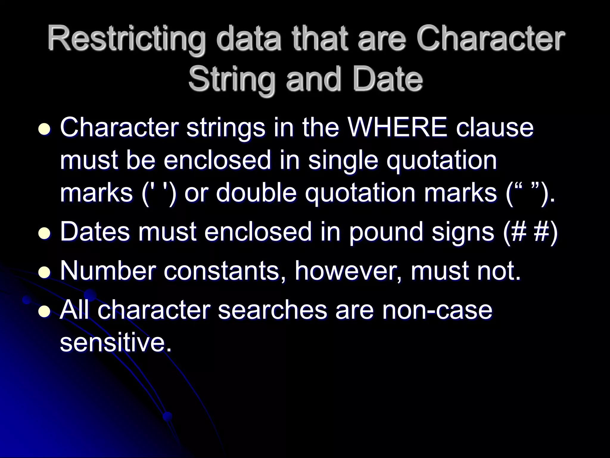 Restricting data that are Character
String and Date
 Character strings in the WHERE clause
must be enclosed in single quotation
marks (' ') or double quotation marks (“ ”).
 Dates must enclosed in pound signs (# #)
 Number constants, however, must not.
 All character searches are non-case
sensitive.
 