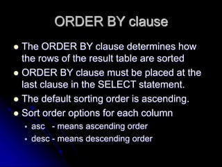 ORDER BY clause
 The ORDER BY clause determines how
the rows of the result table are sorted
 ORDER BY clause must be placed at the
last clause in the SELECT statement.
 The default sorting order is ascending.
 Sort order options for each column
 asc - means ascending order
 desc - means descending order
 
