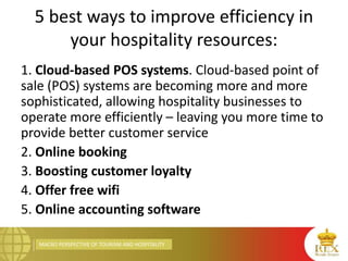 MACRO PERSPECTIVE OF TOURISM AND HOSPITALITY
5 best ways to improve efficiency in
your hospitality resources:
1. Cloud-based POS systems. Cloud-based point of
sale (POS) systems are becoming more and more
sophisticated, allowing hospitality businesses to
operate more efficiently – leaving you more time to
provide better customer service
2. Online booking
3. Boosting customer loyalty
4. Offer free wifi
5. Online accounting software
 