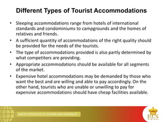 MACRO PERSPECTIVE OF TOURISM AND HOSPITALITY
Different Types of Tourist Accommodations
• Sleeping accommodations range from hotels of international
standards and condominiums to campgrounds and the homes of
relatives and friends.
• A sufficient quantity of accommodations of the right quality should
be provided for the needs of the tourists.
• The type of accommodations provided is also partly determined by
what competitors are providing.
• Appropriate accommodations should be available for all segments
of the market.
• Expensive hotel accommodations may be demanded by those who
want the best and are willing and able to pay accordingly. On the
other hand, tourists who are unable or unwilling to pay for
expensive accommodations should have cheap facilities available.
 