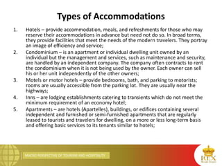 MACRO PERSPECTIVE OF TOURISM AND HOSPITALITY
Types of Accommodations
1. Hotels – provide accommodation, meals, and refreshments for those who may
reserve their accommodations in advance but need not do so. In broad terms,
they provide facilities that meet the needs of the modern travelers. They portray
an image of efficiency and service;
2. Condominium – is an apartment or individual dwelling unit owned by an
individual but the management and services, such as maintenance and security,
are handled by an independent company. The company often contracts to rent
the condominium when it is not being used by the owner. Each owner can sell
his or her unit independently of the other owners;
3. Motels or motor hotels – provide bedrooms, bath, and parking to motorists;
rooms are usually accessible from the parking lot. They are usually near the
highways;
4. Inns – are lodging establishments catering to transients which do not meet the
minimum requirement of an economy hotel;
5. Apartments – are hotels (Apartelles), buildings, or edifices containing several
independent and furnished or semi-furnished apartments that are regularly
leased to tourists and travelers for dwelling, on a more or less long-term basis
and offering basic services to its tenants similar to hotels;
 