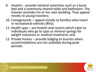 MACRO PERSPECTIVE OF TOURISM AND HOSPITALITY
9. Hostels – provide minimal amenities such as a bunk
bed and a commonly shared toilet and bathroom. The
traveler provides his or her own bedding. They appeal
mostly to young travelers;
10. Campgrounds – appeal mostly to families who travel
in recreational vehicles (RVs);
11. Health spas – are hostels and resorts which cater to
individuals who go to spas or mineral springs for
weight reduction or medical treatment; and
12. Private homes – provide lodging to tourists when
accommodations are not available during peak
periods.
 