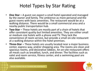 MACRO PERSPECTIVE OF TOURISM AND HOSPITALITY
Hotel Types by Star Rating
• One Star − A guest can expect a small hotel operated and managed
by the owner and family. The ambience as more personal and the
guest rooms with basic amenities. The restaurant would be at a
walking distance. There would be a small commercial area and a
nearby public transportation hub.
• Two-Star − These hotels are mostly part of a chain of hotels that
offer consistent quality but limited amenities. They are either small
or medium size hotels with a phone and TV. They lack the
convenience of room service, but provide a small on-site restaurant
at a walking distance within the hotel premises.
• Three-Star − These hotels are usually located near a major business
center, express way, and/or shopping area. The rooms are clean and
spacious rooms, and decorative lobbies. An on-site restaurant offers
all meals such as breakfast, lunch, and dinner. The facilities such as
valet and room service, fitness center, and a swimming pool are
also available.
 