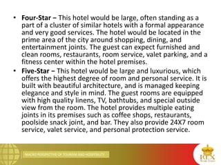 MACRO PERSPECTIVE OF TOURISM AND HOSPITALITY
• Four-Star − This hotel would be large, often standing as a
part of a cluster of similar hotels with a formal appearance
and very good services. The hotel would be located in the
prime area of the city around shopping, dining, and
entertainment joints. The guest can expect furnished and
clean rooms, restaurants, room service, valet parking, and a
fitness center within the hotel premises.
• Five-Star − This hotel would be large and luxurious, which
offers the highest degree of room and personal service. It is
built with beautiful architecture, and is managed keeping
elegance and style in mind. The guest rooms are equipped
with high quality linens, TV, bathtubs, and special outside
view from the room. The hotel provides multiple eating
joints in its premises such as coffee shops, restaurants,
poolside snack joint, and bar. They also provide 24X7 room
service, valet service, and personal protection service.
 