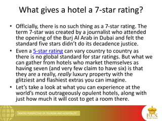 MACRO PERSPECTIVE OF TOURISM AND HOSPITALITY
What gives a hotel a 7-star rating?
• Officially, there is no such thing as a 7-star rating. The
term 7-star was created by a journalist who attended
the opening of the Burj Al Arab in Dubai and felt the
standard five stars didn’t do its decadence justice.
• Even a 5-star rating can vary country to country as
there is no global standard for star ratings. But what we
can gather from hotels who market themselves as
having seven (and very few claim to have six) is that
they are a really, really luxury property with the
glitziest and flashiest extras you can imagine.
• Let’s take a look at what you can experience at the
world’s most outrageously opulent hotels, along with
just how much it will cost to get a room there.
 