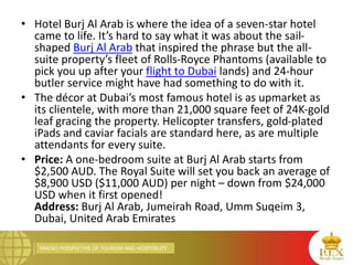 MACRO PERSPECTIVE OF TOURISM AND HOSPITALITY
• Hotel Burj Al Arab is where the idea of a seven-star hotel
came to life. It’s hard to say what it was about the sail-
shaped Burj Al Arab that inspired the phrase but the all-
suite property’s fleet of Rolls-Royce Phantoms (available to
pick you up after your flight to Dubai lands) and 24-hour
butler service might have had something to do with it.
• The décor at Dubai’s most famous hotel is as upmarket as
its clientele, with more than 21,000 square feet of 24K-gold
leaf gracing the property. Helicopter transfers, gold-plated
iPads and caviar facials are standard here, as are multiple
attendants for every suite.
• Price: A one-bedroom suite at Burj Al Arab starts from
$2,500 AUD. The Royal Suite will set you back an average of
$8,900 USD ($11,000 AUD) per night – down from $24,000
USD when it first opened!
Address: Burj Al Arab, Jumeirah Road, Umm Suqeim 3,
Dubai, United Arab Emirates
 