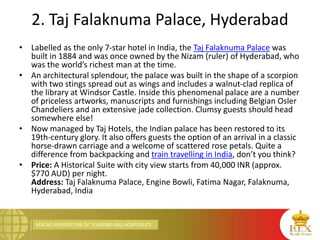 MACRO PERSPECTIVE OF TOURISM AND HOSPITALITY
2. Taj Falaknuma Palace, Hyderabad
• Labelled as the only 7-star hotel in India, the Taj Falaknuma Palace was
built in 1884 and was once owned by the Nizam (ruler) of Hyderabad, who
was the world’s richest man at the time.
• An architectural splendour, the palace was built in the shape of a scorpion
with two stings spread out as wings and includes a walnut-clad replica of
the library at Windsor Castle. Inside this phenomenal palace are a number
of priceless artworks, manuscripts and furnishings including Belgian Osler
Chandeliers and an extensive jade collection. Clumsy guests should head
somewhere else!
• Now managed by Taj Hotels, the Indian palace has been restored to its
19th-century glory. It also offers guests the option of an arrival in a classic
horse-drawn carriage and a welcome of scattered rose petals. Quite a
difference from backpacking and train travelling in India, don’t you think?
• Price: A Historical Suite with city view starts from 40,000 INR (approx.
$770 AUD) per night.
Address: Taj Falaknuma Palace, Engine Bowli, Fatima Nagar, Falaknuma,
Hyderabad, India
 