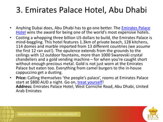 MACRO PERSPECTIVE OF TOURISM AND HOSPITALITY
3. Emirates Palace Hotel, Abu Dhabi
• Anyhing Dubai does, Abu Dhabi has to go one better. The Emirates Palace
Hotel wins the award for being one of the world’s most expensive hotels.
• Costing a whopping three billion US dollars to build, the Emirates Palace is
mind-boggling. This hotel features 1.3km of private beach, 128 kitchens,
114 domes and marble imported from 13 different countries (we assume
the first 12 ran out!). The opulence extends from the grounds to the
ceilings with 12 outdoor fountains, more than 1000 Swarovski crystal
chandeliers and a gold vending machine – for when you’re caught short
without enough precious metal. Gold is not just worn at the Emirates
Palace but eaten too. Everything from camel burgers to the in-house
cappuccino get a dusting.
• Price: Calling themselves ‘the people’s palace’, rooms at Emirates Palace
start at $800 AUD a night. Go on, treat yourself!
Address: Emirates Palace Hotel, West Corniche Road, Abu Dhabi, United
Arab Emirates
 