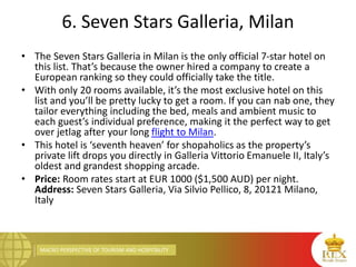 MACRO PERSPECTIVE OF TOURISM AND HOSPITALITY
6. Seven Stars Galleria, Milan
• The Seven Stars Galleria in Milan is the only official 7-star hotel on
this list. That’s because the owner hired a company to create a
European ranking so they could officially take the title.
• With only 20 rooms available, it’s the most exclusive hotel on this
list and you’ll be pretty lucky to get a room. If you can nab one, they
tailor everything including the bed, meals and ambient music to
each guest’s individual preference, making it the perfect way to get
over jetlag after your long flight to Milan.
• This hotel is ‘seventh heaven’ for shopaholics as the property’s
private lift drops you directly in Galleria Vittorio Emanuele II, Italy’s
oldest and grandest shopping arcade.
• Price: Room rates start at EUR 1000 ($1,500 AUD) per night.
Address: Seven Stars Galleria, Via Silvio Pellico, 8, 20121 Milano,
Italy
 
