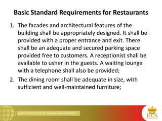 MACRO PERSPECTIVE OF TOURISM AND HOSPITALITY
Basic Standard Requirements for Restaurants
1. The facades and architectural features of the
building shall be appropriately designed. It shall be
provided with a proper entrance and exit. There
shall be an adequate and secured parking space
provided free to customers. A receptionist shall be
available to usher in the guests. A waiting lounge
with a telephone shall also be provided;
2. The dining room shall be adequate in size, with
sufficient and well-maintained furniture;
 