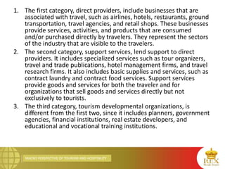 MACRO PERSPECTIVE OF TOURISM AND HOSPITALITY
1. The first category, direct providers, include businesses that are
associated with travel, such as airlines, hotels, restaurants, ground
transportation, travel agencies, and retail shops. These businesses
provide services, activities, and products that are consumed
and/or purchased directly by travelers. They represent the sectors
of the industry that are visible to the travelers.
2. The second category, support services, lend support to direct
providers. It includes specialized services such as tour organizers,
travel and trade publications, hotel management firms, and travel
research firms. It also includes basic supplies and services, such as
contract laundry and contract food services. Support services
provide goods and services for both the traveler and for
organizations that sell goods and services directly but not
exclusively to tourists.
3. The third category, tourism developmental organizations, is
different from the first two, since it includes planners, government
agencies, financial institutions, real estate developers, and
educational and vocational training institutions.
 