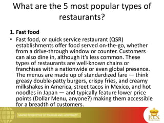 MACRO PERSPECTIVE OF TOURISM AND HOSPITALITY
What are the 5 most popular types of
restaurants?
1. Fast food
• Fast food, or quick service restaurant (QSR)
establishments offer food served on-the-go, whether
from a drive-through window or counter. Customers
can also dine in, although it’s less common. These
types of restaurants are well-known chains or
franchises with a nationwide or even global presence.
The menus are made up of standardized fare — think
greasy double-patty burgers, crispy fries, and creamy
milkshakes in America, street tacos in Mexico, and hot
noodles in Japan — and typically feature lower price
points (Dollar Menu, anyone?) making them accessible
for a breadth of customers.
 