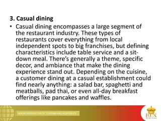 MACRO PERSPECTIVE OF TOURISM AND HOSPITALITY
3. Casual dining
• Casual dining encompasses a large segment of
the restaurant industry. These types of
restaurants cover everything from local
independent spots to big franchises, but defining
characteristics include table service and a sit-
down meal. There’s generally a theme, specific
decor, and ambiance that make the dining
experience stand out. Depending on the cuisine,
a customer dining at a casual establishment could
find nearly anything: a salad bar, spaghetti and
meatballs, pad thai, or even all-day breakfast
offerings like pancakes and waffles.
 