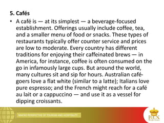 MACRO PERSPECTIVE OF TOURISM AND HOSPITALITY
5. Cafés
• A café is — at its simplest — a beverage-focused
establishment. Offerings usually include coffee, tea,
and a smaller menu of food or snacks. These types of
restaurants typically offer counter service and prices
are low to moderate. Every country has different
traditions for enjoying their caffeinated brews — in
America, for instance, coffee is often consumed on the
go in infamously large cups. But around the world,
many cultures sit and sip for hours. Australian café-
goers love a flat white (similar to a latte); Italians love
pure espresso; and the French might reach for a café
au lait or a cappuccino — and use it as a vessel for
dipping croissants.
 