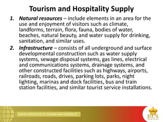 MACRO PERSPECTIVE OF TOURISM AND HOSPITALITY
Tourism and Hospitality Supply
1. Natural resources – include elements in an area for the
use and enjoyment of visitors such as climate,
landforms, terrain, flora, fauna, bodies of water,
beaches, natural beauty, and water supply for drinking,
sanitation, and similar uses.
2. Infrastructure – consists of all underground and surface
developmental construction such as water supply
systems, sewage disposal systems, gas lines, electrical
and communications systems, drainage systems, and
other constructed facilities such as highways, airports,
railroads, roads, drives, parking lots, parks, night
lighting, marinas and dock facilities, bus and train
station facilities, and similar tourist service installations.
 