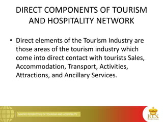 MACRO PERSPECTIVE OF TOURISM AND HOSPITALITY
DIRECT COMPONENTS OF TOURISM
AND HOSPITALITY NETWORK
• Direct elements of the Tourism Industry are
those areas of the tourism industry which
come into direct contact with tourists Sales,
Accommodation, Transport, Activities,
Attractions, and Ancillary Services.
 