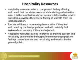 MACRO PERSPECTIVE OF TOURISM AND HOSPITALITY
Hospitality Resources
• Hospitality resources refer to the general feeling of being
welcomed that the visitors receive while visiting a destination
area. It is the way that tourist services are delivered by service
providers, as well as the general feeling of warmth from the
local population.
• Tourists will have a more enjoyable vacation if they feel
welcomed by the host population and will certainly feel
awkward and unhappy if they feel rejected.
• Hospitality resources can be improved by training tourism and
hospitality personnel to be hospitable to encourage positive
feelings toward tourism and hospitality and tourists by the
general public.
 