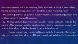 If an atom’s outermost shell is not completely filled it is not stable. It will try to attain stability
by losing, gaining or sharing electrons with other atoms to attain octet configuration.
The number of electrons lost, gained or shared by an atom to attain octet configuration is the
combining capacity or valency of the element
Eg :- Hydrogen, Lithium, Sodium atoms can easily lose 1 electron and become stable. So their
valency is 1. Magnesium can easily lose 2 electrons. So its valency is 2. Aluminiun can easily lose 3
electrons. So its valency is 3. Carbon shares 4 electrons. So its valency is 4.
Fluorine can easily gain 1 electron and become stable. So its valency is 1. Oxygen can
easily gain 2 electrons. So its valency is 2. Nitrogen can easily gain 3 electrons. So its valency is 3.
 